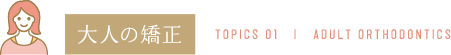 大人の矯正 TOPICS 01 | ADULT ORTHODONTICS