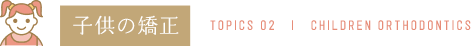 子供の矯正 TOPICS 02 | CHILDREN ORTHODONTICS