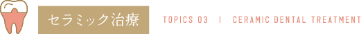 セラミック治療 TOPICS 03 | CERAMIC DENTAL TREATMENT